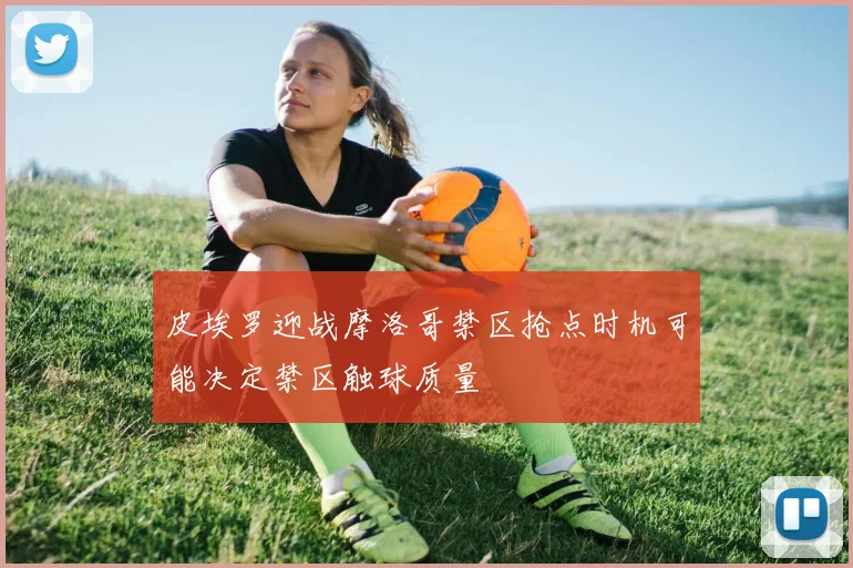 皮埃罗迎战摩洛哥禁区抢点时机可能决定禁区触球质量
