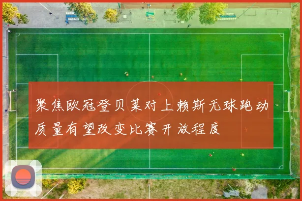 聚焦欧冠登贝莱对上赖斯无球跑动质量有望改变比赛开放程度