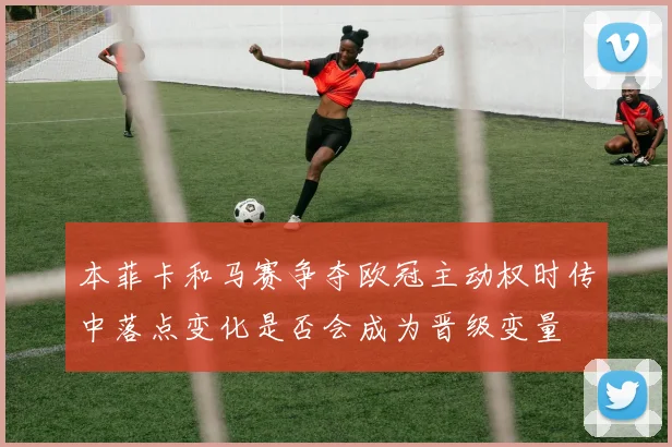 本菲卡和马赛争夺欧冠主动权时传中落点变化是否会成为晋级变量