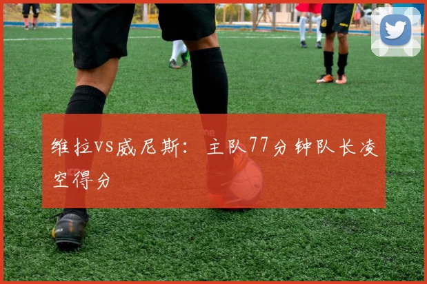 维拉vs威尼斯：主队77分钟队长凌空得分