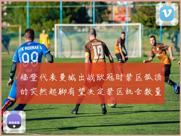 福登代表曼城出战欧冠时禁区弧顶的突然起脚有望决定禁区机会数量