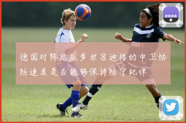德国对阵厄瓜多尔吕迪格的中卫协防速度是否能够保持防守纪律