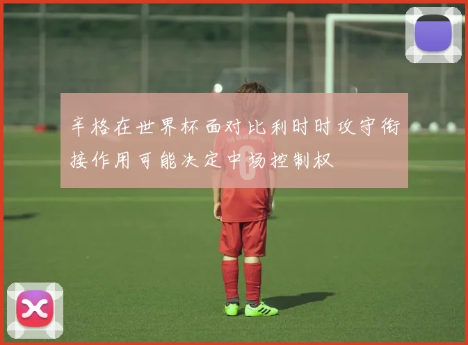 辛格在世界杯面对比利时时攻守衔接作用可能决定中场控制权