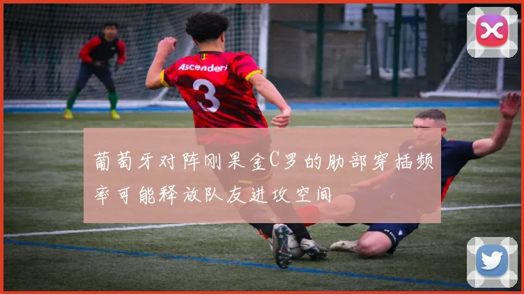 葡萄牙对阵刚果金C罗的肋部穿插频率可能释放队友进攻空间