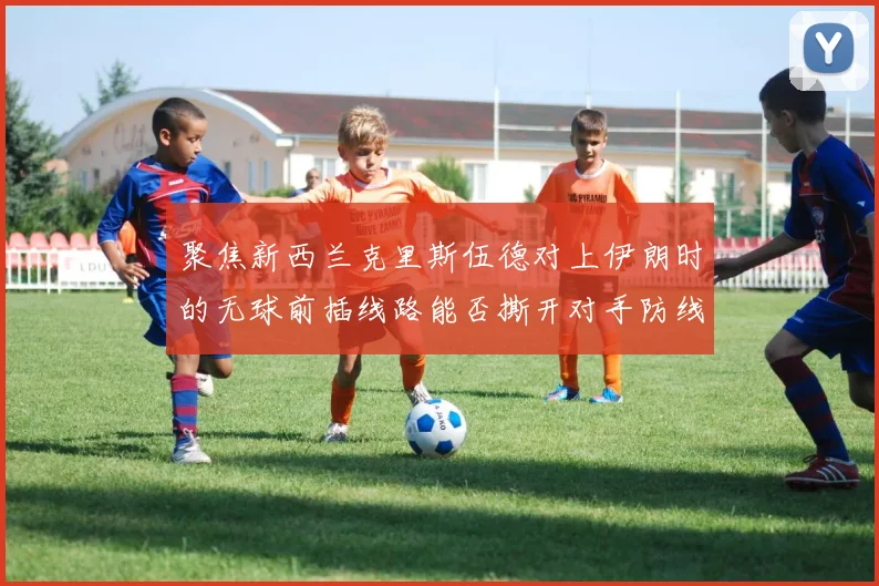 聚焦新西兰克里斯伍德对上伊朗时的无球前插线路能否撕开对手防线