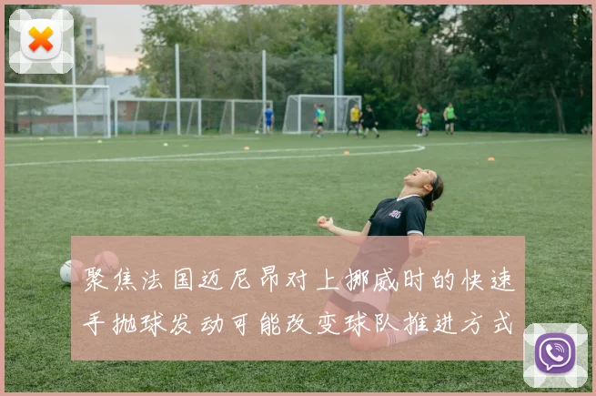 聚焦法国迈尼昂对上挪威时的快速手抛球发动可能改变球队推进方式