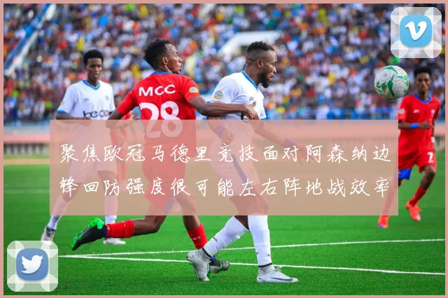 聚焦欧冠马德里竞技面对阿森纳边锋回防强度很可能左右阵地战效率