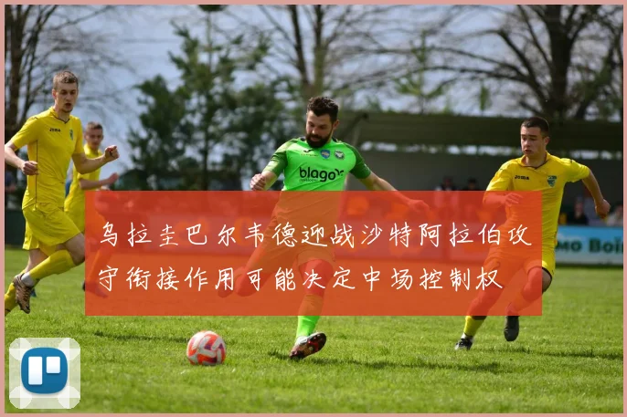 乌拉圭巴尔韦德迎战沙特阿拉伯攻守衔接作用可能决定中场控制权