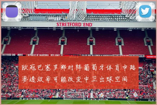 欧冠巴塞罗那对阵葡萄牙体育中路渗透效率可能改变中卫出球空间