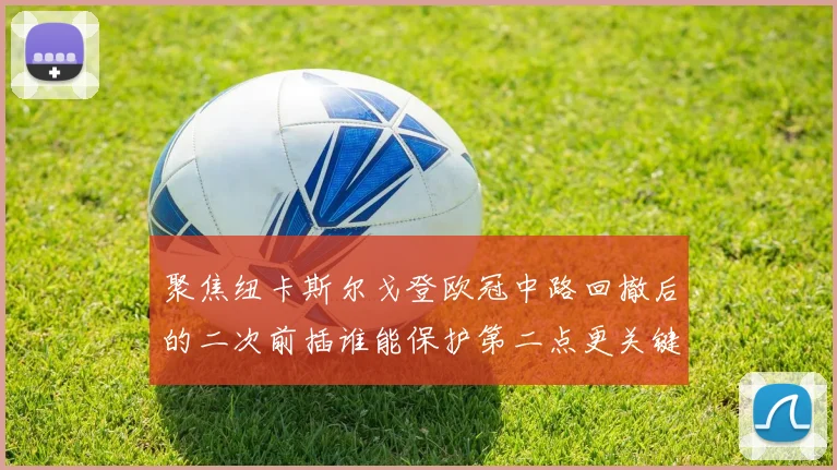 聚焦纽卡斯尔戈登欧冠中路回撤后的二次前插谁能保护第二点更关键