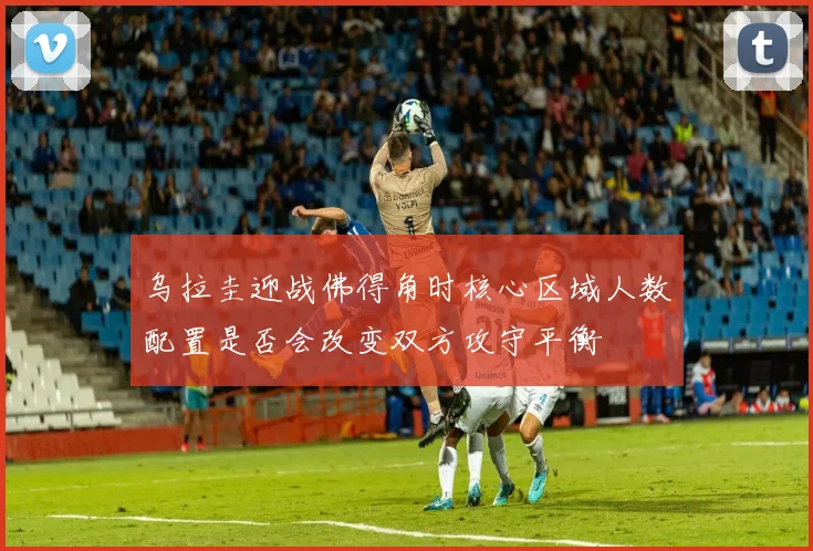 乌拉圭迎战佛得角时核心区域人数配置是否会改变双方攻守平衡