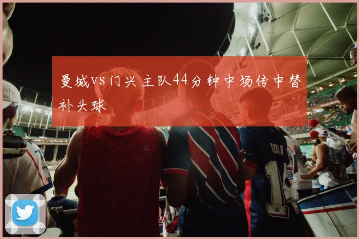 曼城vs门兴主队44分钟中场传中替补头球