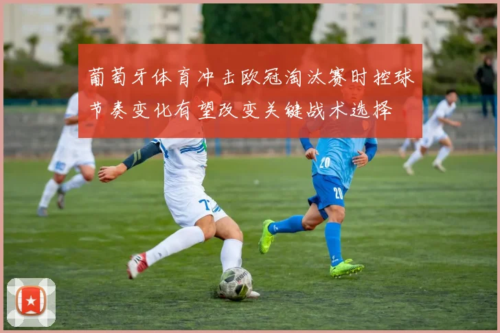 葡萄牙体育冲击欧冠淘汰赛时控球节奏变化有望改变关键战术选择