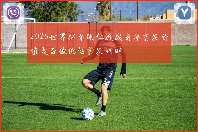 2026世界杯李刚仁迎战南非首发价值是否被低估首发判断