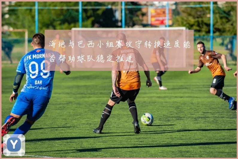 海地与巴西小组赛攻守转换速度能否帮助球队稳定推进