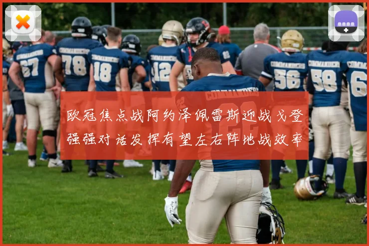 欧冠焦点战阿约泽佩雷斯迎战戈登强强对话发挥有望左右阵地战效率