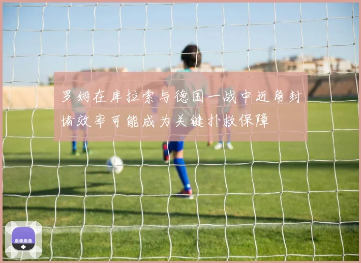 罗姆在库拉索与德国一战中近角封堵效率可能成为关键扑救保障