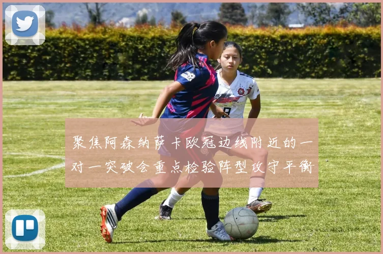 聚焦阿森纳萨卡欧冠边线附近的一对一突破会重点检验阵型攻守平衡
